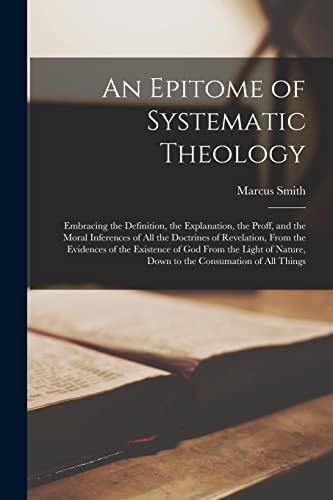 An Epitome of Systematic Theology: Embracing the Definition, the Explanation, the Proff, and the Moral Inferences of All the Doctrines of Revelation, ... of Nature, Down to the Consumation of All...