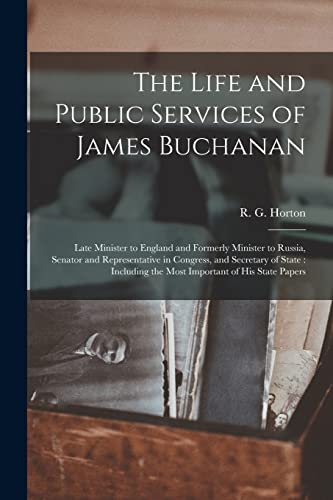 The Life and Public Services of James Buchanan: Late Minister to England and Formerly Minister to Russia, Senator and Representative in Congress, and ... the Most Important of His State Papers