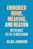 Embodied Mind, Meaning, and Reason: How Our Bodies Give Rise to Understanding