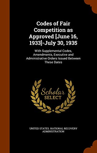 Codes of Fair Competition as Approved [June 16, 1933]-July 30, 1935: With Supplemental Codes, Amendments, Executive and Administrative Orders Issued Between These Dates