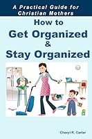 How to Get Organized and Stay Organized: A Practical Guide for Christian Mothers 150586349X Book Cover