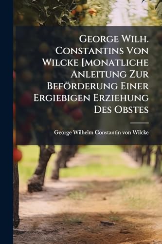 George Wilh. Constantins Von Wilcke [monatliche Anleitung Zur Beförderung Einer Ergiebigen Erziehung Des Obstes: Ein Buch Für Landleute Und Gärtner