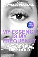 MY ESSENCE IS MY FREQUENCY: HOW TO TRANSFORM WHO YOU ARE BEING TO ALIGN WITH WHO YOU DESIRE TO BECOME B0CWB4TZ7V Book Cover