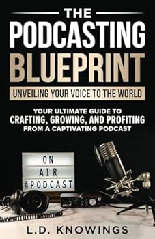 The Podcasting Blueprint: Unveiling Your Voice To The World: Your Ultimate Guide To Crafting, Growing, And Profiting From A Captivating Podcast