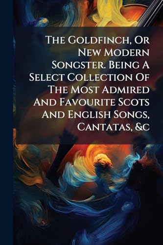 The Goldfinch, Or New Modern Songster. Being A Select Collection Of The Most Admired And Favourite Scots And English Songs, Cantatas, &c