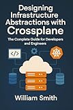 Designing Infrastructure Abstractions with Crossplane: The Complete Guide for Developers and Engineers
