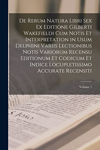 De Rerum Natura Libri Sex Ex Editione Gilberti Wakefieldi Cum Notis Et Interpretation in Usum Delphini Variis Lectionibus Notis Variorum Recensu ... Accurate Recensiti; Volume 1 (Latin Edition)