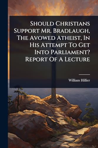 Should Christians Support Mr. Bradlaugh, The Avowed Atheist, In His Attempt To Get Into Parliament? Report Of A Lecture
