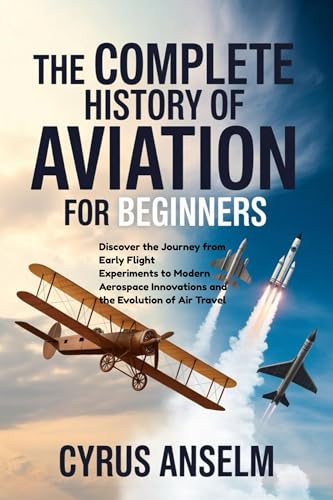 THE COMPLETE HISTORY OF AVIATION FOR BEGINNERS: Discover the Journey from Early Flight Experiments to Modern Aerospace Innovations and the Evolution of Air Travel