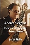 Andrés Segovia: Father of the Modern Classical Guitar (Classical Guitar Masters)