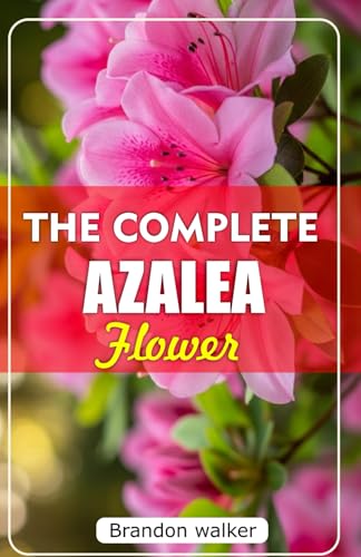 THE COMPLETE AZALEA FLOWERS: The Ultimate Beginner’s Guide to Growing, Caring for, and Harvesting Stunning Azaleas At Home and garden