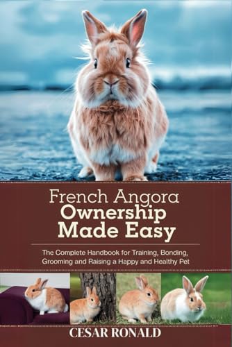 French Angora Rabbit Ownership Made Easy: The Complete Handbook For Training, Bonding, Grooming and...