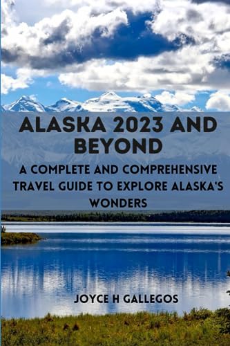 Alaska 2023 And Beyond: A Complete And Comprehensive Travel