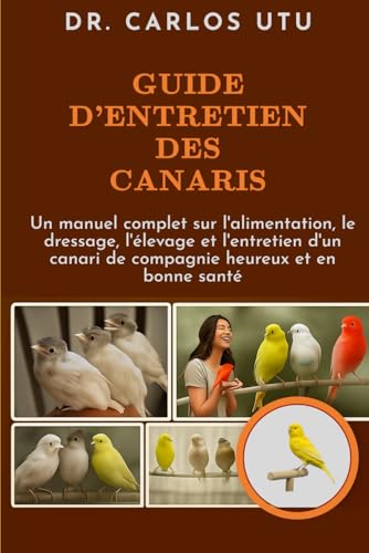 GUIDE D'ENTRETIEN DES CANARIS: Un manuel complet sur l'alimentation, le dressage, l'élevage et l'entretien d'un canari de compagnie heureux et en bonne santé