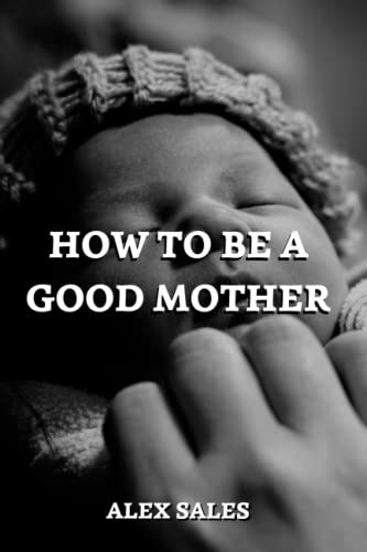 How to Be a Good Mother: A Complete Guide to New Parents Take Care of Newborns - Sales, Alex