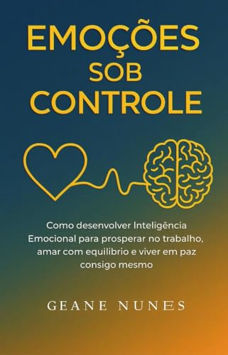 Emoções Sob Controle : Como desenvolver Inteligência Emocional para prosperar no trabalho, amar com equilíbrio e viver em paz consigo mesmo.