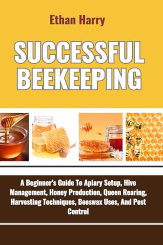 SUCCESSFUL BEEKEEPING: A Beginner’s Guide To Apiary Setup, Hive Management, Honey Production, Queen Rearing, Harvesting Techniques, Beeswax Uses, And Pest Control