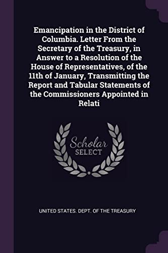Emancipation in the District of Columbia. Letter From the Secretary of the Treasury, in Answer to a Resolution of the House of Representatives, of the ... of the Commissioners Appointed in Relati