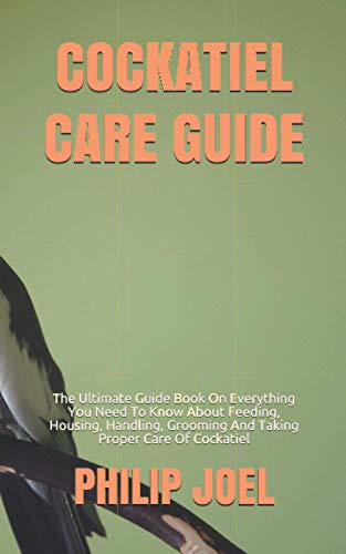 Cockatiel Care Guide: The Ultimate Guide Book On Everything You Need To Know About Feeding, Housing, Handling, Grooming And Taking Proper Care Of Cock