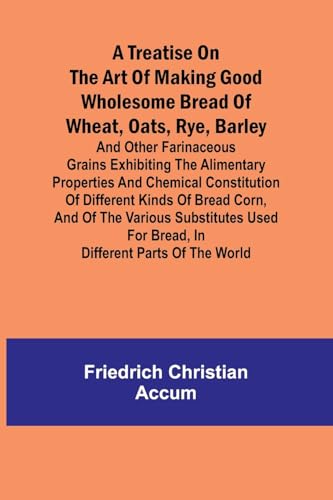 A treatise on the art of making good wholesome bread of wheat, oats, rye, barley and other farinaceous grains Exhibiting the alimentary properties and ... the various substitutes used for bread, in d