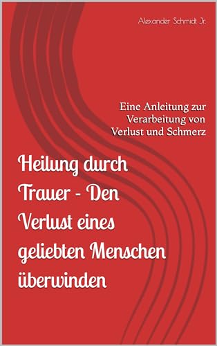 Heilung durch Trauer - Den Verlust eines geliebten Menschen überwinden: Eine Anleitung zur Verarbeitung von Verlust und Schmerz