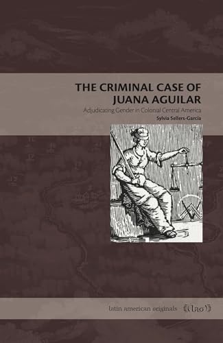 The Criminal Case of Juana Aguilar: Adjudicating Gender in Colonial Central America (Latin American Originals)