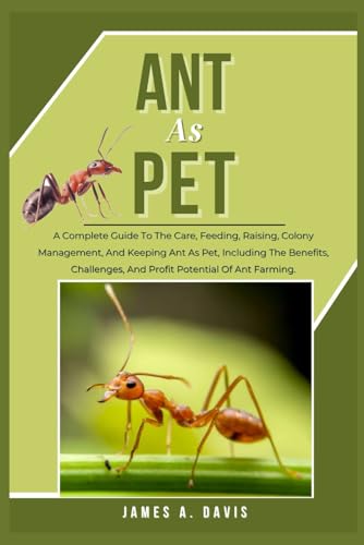 ANT AS PET: A Complete Guide To The Care, Feeding, Raising, Colony Management, And Keeping Ant As Pet, Including The Benefits, Challenges, And Profit Potential Of Ant Farming.