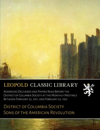 Addresses Delivered and Papers Read Before the District of Columbia Society at the Monthly Meetings Between February 22, 1911, and February 22, 1912
