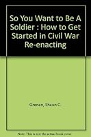 So You Want To Be A Soldier: How To Get Started in Civil War Re-enacting 1889246190 Book Cover