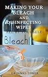 MAKING YOUR BLEACH AND DISINFECTING WIPES ALL BY YOURSELF: Easy Homemade Bleach Guide For Cleaning Home and Protecting Yourself and Family