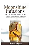 Moonshine Infusions and Homemade Liqueurs: Fruit herb and spice recipes for quick and long infusions with clear step by step methods cocktail pairings and gift jar ideas