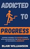 Addicted To Progress: Leading Yourself To Success Starts With Implementing The Basic Concepts Of Successful Leadership