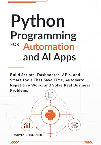 Python Programming for Automation and AI Apps: Build Scripts, Dashboards, APIs, and Smart Tools That Save Time, Automate Repetitive Work, and Solve Real Business Problems