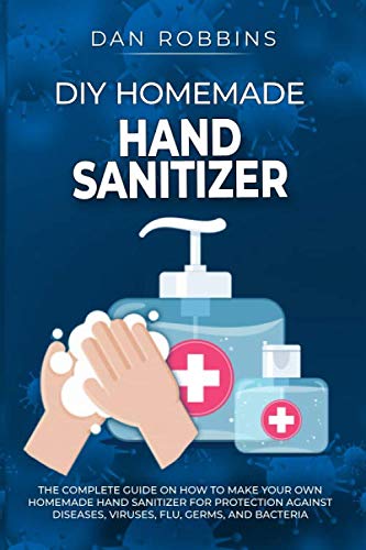 DIY HOMEMADE HAND SANITIZER: The Complete Guide On How To Make Your Own Homemade Hand Sanitizer For Protection Against Diseases, Viruses, Flu, Germs, And Bacteria (Pandemic Survival)