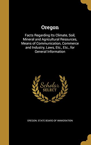 Oregon: Facts Regarding Its Climate, Soil, Mineral and Agricultural Resources, Means of Communication, Commerce and Industry, Laws, Etc., Etc., for General Information