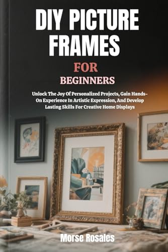 DIY PICTURE FRAMES FOR BEGINNERS: Unlock The Joy Of Personalized Projects, Gain Hands-On Experience In Artistic Expression, And Develop Lasting Skills For Creative Home Displays