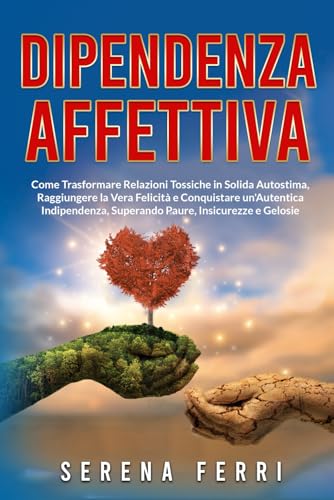 DIPENDENZA AFFETTIVA: Come Trasformare Relazioni Tossiche in Solida Autostima, Raggiungere la Vera Felicità e Conquistare un'Autentica Indipendenza, Superando Paure, Insicurezze e Gelosie