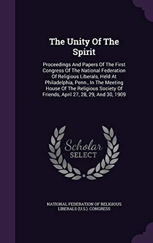 The Unity Of The Spirit: Proceedings And Papers Of The First Congress Of The National Federation Of Religious Liberals, Held At Philadelphia, Penn., ... Of Friends, April 27, 28, 29, And 30, 1909