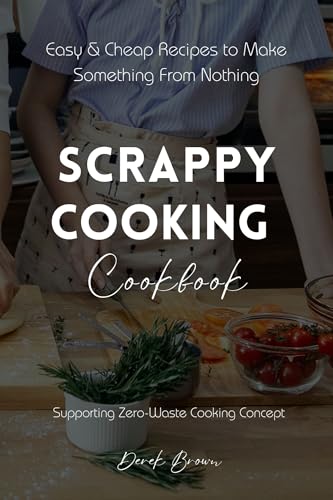 Scrappy Cooking Cookbook: Easy & Cheap Recipes to Make Something From Nothing Supporting Zero-Waste Cooking Concept