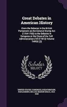 Great Debates in American History: From the Debates in the British Parliament on the Colonial Stamp Act (1764-1765) to the Debates in Congress at the Close of the Taft Administration (1912-1913) Volum