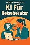 KI für Reiseberater: Wie Sie mit Künstlicher Intelligenz Ihre Beratung revolutionieren, Zeit sparen und Kunden begeistern – der praktische KI-Berufsratgeber für die digitale Zukunft
