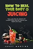  HOW TO HEAL YOUR BODY BY JUICING: Tasty juices that are packed with nutrients might help you improve your health and vitality (English Edition)
