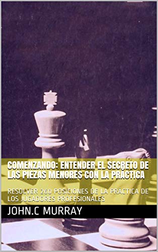 COMENZANDO: ENTENDER EL SECRETO DE LAS PIEZAS MENORES CON LA PRÁCTICA: RESOLVER 260 POSICIONES DE LA PRÁCTICA DE LOS JUGADORES PROFESIONALES (Spanish Edition)