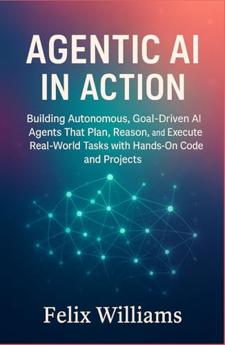 Agentic Ai In Action: Building Autonomous, Goal-Driven AI Agents That Plan, Reason, and Execute Real-World Tasks with Hands-On Code and Projects