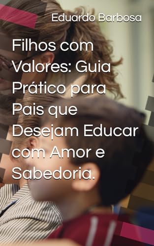 Filhos com Valores: Guia Prático para Pais que Desejam Educar com Amor e Sabedoria.