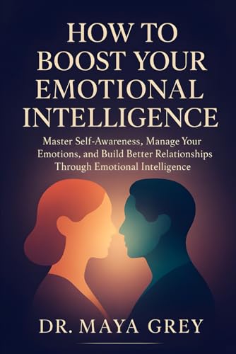 How To Boost Your Emotional Intelligence: Master Self-Awareness, Manager Your Emotions, And Build Better Relationships Through Emotional Intelligence 