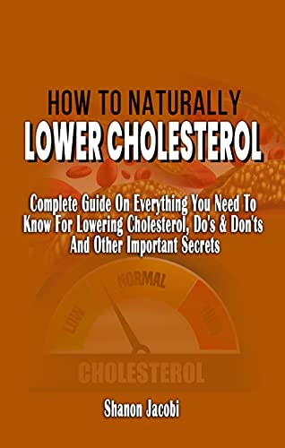 HOW TO NATURALLY LOWER CHOLESTEROL: Complete Guide On Everything You Need To Know For Lowering Cholesterol, Do's & Don'ts And Other Important Secrets -Improve Your Heart Health And Reduce Cholesterol
