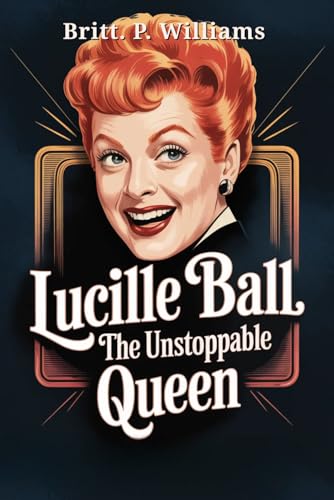 Lucille Ball The Unstoppable Queen: The Story of How the Legend of Comedy Laughed Through Personal Struggles to Revolutionize Television and Leave an Unforgettable Legacy