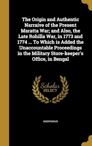 The Origin and Authentic Narraive of the Present Maratta War; and Also, the Late Rohilla War, in 1773 and 1774 ... To Which is Added the Unaccountable Proceedings in the Military Store-keeper's Office, in Bengal