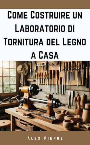 Come Costruire un Laboratorio di Tornitura del Legno a Casa: Una guida fai-da-te per allestire il tuo studio di falegnameria (The Home Woodturning Workshop Series
